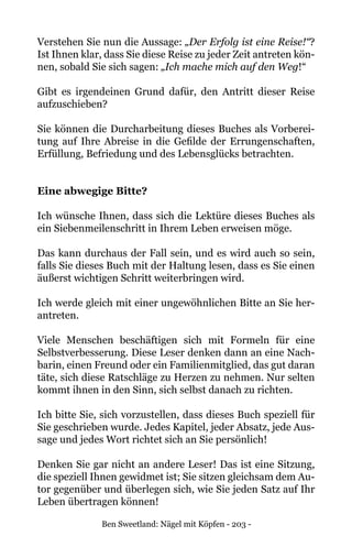 Ben Sweetland: Nägel mit Köpfen - 203 -
Verstehen Sie nun die Aussage: „Der Erfolg ist eine Reise!“?
Ist Ihnen klar, dass Sie diese Reise zu jeder Zeit antreten kön-
nen, sobald Sie sich sagen: „Ich mache mich auf den Weg!“
Gibt es irgendeinen Grund dafür, den Antritt dieser Reise
aufzuschieben?
Sie können die Durcharbeitung dieses Buches als Vorberei-
tung auf Ihre Abreise in die Gefilde der Errungenschaften,
Erfüllung, Befriedung und des Lebensglücks betrachten.
Eine abwegige Bitte?
Ich wünsche Ihnen, dass sich die Lektüre dieses Buches als
ein Siebenmeilenschritt in Ihrem Leben erweisen möge.
Das kann durchaus der Fall sein, und es wird auch so sein,
falls Sie dieses Buch mit der Haltung lesen, dass es Sie einen
äußerst wichtigen Schritt weiterbringen wird.
Ich werde gleich mit einer ungewöhnlichen Bitte an Sie her-
antreten.
Viele Menschen beschäftigen sich mit Formeln für eine
Selbstverbesserung. Diese Leser denken dann an eine Nach-
barin, einen Freund oder ein Familienmitglied, das gut daran
täte, sich diese Ratschläge zu Herzen zu nehmen. Nur selten
kommt ihnen in den Sinn, sich selbst danach zu richten.
Ich bitte Sie, sich vorzustellen, dass dieses Buch speziell für
Sie geschrieben wurde. Jedes Kapitel, jeder Absatz, jede Aus-
sage und jedes Wort richtet sich an Sie persönlich!
Denken Sie gar nicht an andere Leser! Das ist eine Sitzung,
die speziell Ihnen gewidmet ist; Sie sitzen gleichsam dem Au-
tor gegenüber und überlegen sich, wie Sie jeden Satz auf Ihr
Leben übertragen können!
 