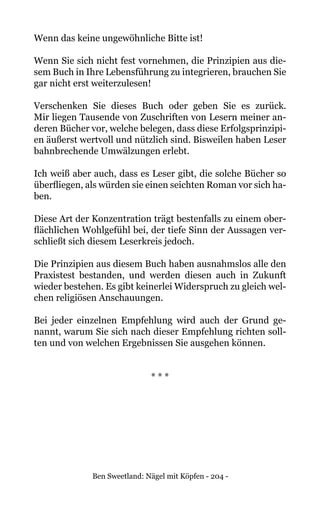 Ben Sweetland: Nägel mit Köpfen - 204 -
Wenn das keine ungewöhnliche Bitte ist!
Wenn Sie sich nicht fest vornehmen, die Prinzipien aus die-
sem Buch in Ihre Lebensführung zu integrieren, brauchen Sie
gar nicht erst weiterzulesen!
Verschenken Sie dieses Buch oder geben Sie es zurück.
Mir liegen Tausende von Zuschriften von Lesern meiner an-
deren Bücher vor, welche belegen, dass diese Erfolgsprinzipi-
en äußerst wertvoll und nützlich sind. Bisweilen haben Leser
bahnbrechende Umwälzungen erlebt.
Ich weiß aber auch, dass es Leser gibt, die solche Bücher so
überfliegen, als würden sie einen seichten Roman vor sich ha-
ben.
Diese Art der Konzentration trägt bestenfalls zu einem ober-
flächlichen Wohlgefühl bei, der tiefe Sinn der Aussagen ver-
schließt sich diesem Leserkreis jedoch.
Die Prinzipien aus diesem Buch haben ausnahmslos alle den
Praxistest bestanden, und werden diesen auch in Zukunft
wieder bestehen. Es gibt keinerlei Widerspruch zu gleich wel-
chen religiösen Anschauungen.
Bei jeder einzelnen Empfehlung wird auch der Grund ge-
nannt, warum Sie sich nach dieser Empfehlung richten soll-
ten und von welchen Ergebnissen Sie ausgehen können.
* * *
 