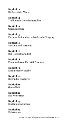 Louise Berlay - Schöpferisches Nevillisieren - 17 -
Kapitel 12	
Die Macht der Worte
Kapitel 13	
Traditionelle Geschlechterrollen
Kapitel 14	
Gegensatzpaare
Kapitel 15	
Partnerschaft und der schöpferische Vorgang
Kapitel 16	
Verstand und Vernunft
Kapitel 17	
Der Hochschulstudent
Kapitel 18	
Ein Abendessen für zwölf Personen
Kapitel 19	
Eine mentale Vorgabe
Kapitel 20	
Die Fakten revidieren
Kapitel 21	
Gesundheit
Kapitel 22	
Das weiße Haus
Kapitel 23	
Ein flammendes Herz
Kapitel 24	
Kehrtwende
 