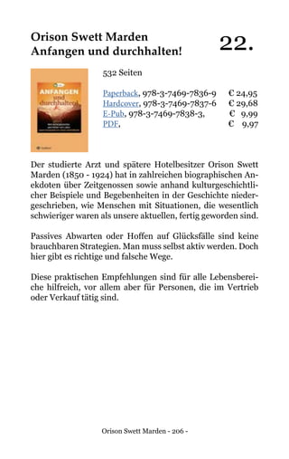 Orison Swett Marden - 206 -
Orison Swett Marden	
Anfangen und durchhalten!
532 Seiten
Paperback, 978-3-7469-7836-9 € 24,95
Hardcover, 978-3-7469-7837-6 € 29,68
E-Pub, 978-3-7469-7838-3, € 9,99
PDF, 			 € 9,97
Der studierte Arzt und spätere Hotelbesitzer Orison Swett
Marden (1850 - 1924) hat in zahlreichen biographischen An-
ekdoten über Zeitgenossen sowie anhand kulturgeschichtli-
cher Beispiele und Begebenheiten in der Geschichte nieder-
geschrieben, wie Menschen mit Situationen, die wesentlich
schwieriger waren als unsere aktuellen, fertig geworden sind.
Passives Abwarten oder Hoffen auf Glücksfälle sind keine
brauchbaren Strategien. Man muss selbst aktiv werden. Doch
hier gibt es richtige und falsche Wege.
Diese praktischen Empfehlungen sind für alle Lebensberei-
che hilfreich, vor allem aber für Personen, die im Vertrieb
oder Verkauf tätig sind.
22.
 