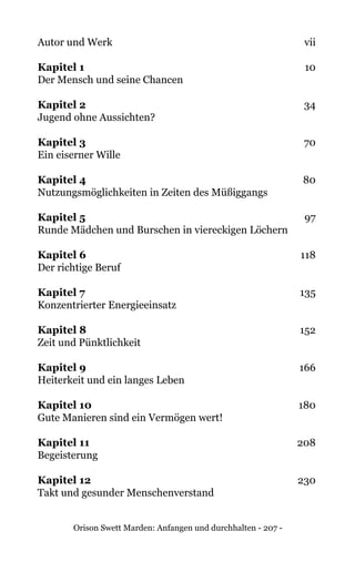 Orison Swett Marden: Anfangen und durchhalten - 207 -
Autor und Werk	 vii
Kapitel 1	 10
Der Mensch und seine Chancen
Kapitel 2	 34
Jugend ohne Aussichten?
Kapitel 3	 70
Ein eiserner Wille
Kapitel 4	 80
Nutzungsmöglichkeiten in Zeiten des Müßiggangs
Kapitel 5	 97
Runde Mädchen und Burschen in viereckigen Löchern
Kapitel 6	 118
Der richtige Beruf
Kapitel 7	 135
Konzentrierter Energieeinsatz
Kapitel 8	152
Zeit und Pünktlichkeit
Kapitel 9	166
Heiterkeit und ein langes Leben
Kapitel 10	180
Gute Manieren sind ein Vermögen wert!
Kapitel 11	208
Begeisterung
Kapitel 12	230
Takt und gesunder Menschenverstand
 