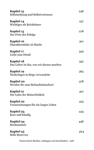 Orison Swett Marden: Anfangen und durchhalten - 208 -
Kapitel 13	248
Selbstachtung und Selbstvertrauen
Kapitel 14	257
Wichtiger als Reichtümer
Kapitel 15	278
Der Preis des Erfolgs
Kapitel 16	301
Charakterstärke ist Macht
Kapitel 17	329
Liebe zum Detail
Kapitel 18	352
Das Leben ist das, was wir daraus machen
Kapitel 19	363
Niederlagen in Siege verwandeln
Kapitel 20	378
Werden Sie zum Stehaufmännchen!
Kapitel 21	401
Der Lohn der Beharrlichkeit
Kapitel 22	425
Voraussetzungen für ein langes Leben
Kapitel 23	443
Kurz und bündig
Kapitel 24	448
Strebsamkeit
Kapitel 25	464
Stille Reserven
 