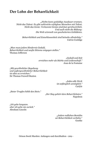Orison Swett Marden: Anfangen und durchhalten - 209 -
Der Lohn der Beharrlichkeit
„Nichts kann geduldige Ausdauer ersetzen.
Nicht das Talent: Es gibt zahlreiche erfolglose Menschen mit Talent.
Nicht das Genie: Verkannte Genies sind fast sprichwörtlich.
Und auch nicht die Bildung:
Die Welt wimmelt von gescheiterten Gebildeten.
Beharrlichkeit und Entschlossenheit sind beinahe allmächtig.“
Calvin Coolidge
„Man muss jedem Hindernis Geduld,
Beharrlichkeit und sanfte Stimme entgegen stellen.“
Thomas Jefferson
„Geduld und Zeit
erreichen mehr als Stärke und Leidenschaft.“
Jean de la Fontaine
„Mit gewöhnlicher Begabung
und außergewöhnlicher Beharrlichkeit
ist alles zu erreichen.“
Sir Thomas Foxwell Buxton
„Jedes edle Werk
ist anfänglich unmöglich.“
Carlyle
„Steter Tropfen höhlt den Stein.“
„Der Sieg gehört dem Beharrlichsten.“
Napoleon
„Ich gehe langsam.
aber ich gehe nie zurück.“
Abraham Lincoln
„Jedem redlichen Bemühn
sei Beharrlichkeit verliehn.“
Goethe
 