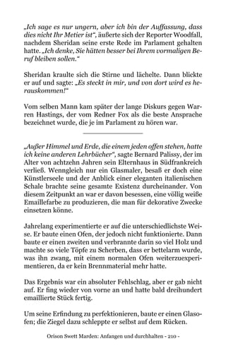 Orison Swett Marden: Anfangen und durchhalten - 210 -
„Ich sage es nur ungern, aber ich bin der Auffassung, dass
dies nicht Ihr Metier ist“, äußerte sich der Reporter Woodfall,
nachdem Sheridan seine erste Rede im Parlament gehalten
hatte. „Ich denke, Sie hätten besser bei Ihrem vormaligen Be-
ruf bleiben sollen.“
Sheridan kraulte sich die Stirne und lächelte. Dann blickte
er auf und sagte: „Es steckt in mir, und von dort wird es he-
rauskommen!“
Vom selben Mann kam später der lange Diskurs gegen War-
ren Hastings, der vom Redner Fox als die beste Ansprache
bezeichnet wurde, die je im Parlament zu hören war.
______________
„Außer Himmel und Erde, die einem jeden offen stehen, hatte
ich keine anderen Lehrbücher“, sagte Bernard Palissy, der im
Alter von achtzehn Jahren sein Elternhaus in Südfrankreich
verließ. Wenngleich nur ein Glasmaler, besaß er doch eine
Künstlerseele und der Anblick einer eleganten italienischen
Schale brachte seine gesamte Existenz durcheinander. Von
diesem Zeitpunkt an war er davon besessen, eine völlig weiße
Emaillefarbe zu produzieren, die man für dekorative Zwecke
einsetzen könne.
Jahrelang experimentierte er auf die unterschiedlichste Wei-
se. Er baute einen Ofen, der jedoch nicht funktionierte. Dann
baute er einen zweiten und verbrannte darin so viel Holz und
machte so viele Töpfe zu Scherben, dass er bettelarm wurde,
was ihn zwang, mit einem normalen Ofen weiterzuexperi-
mentieren, da er kein Brennmaterial mehr hatte.
Das Ergebnis war ein absoluter Fehlschlag, aber er gab nicht
auf. Er fing wieder von vorne an und hatte bald dreihundert
emaillierte Stück fertig.
Um seine Erfindung zu perfektionieren, baute er einen Glaso-
fen; die Ziegel dazu schleppte er selbst auf dem Rücken.
 