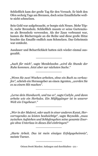 Orison Swett Marden: Anfangen und durchhalten - 211 -
Schließlich kam der große Tag für den Versuch. Er hielt den
Ofen sechzig Tage am Brennen, doch seine Emaillefarbe woll-
te nicht schmelzen.
Sein Geld war aufgebraucht, er borgte sich Neues. Mehr Töp-
fe, mehr Brennholz. Schließlich musste er seine Gartenzäu-
ne als Brennholz verwenden. Als der Zaun verbrannt war,
kamen die Bücherregale an die Reihe und diese große Hitze
brachte das Emaille endlich zum Schmelzen. Das Geheimnis
war entdeckt.
Ausdauer und Beharrlichkeit hatten sich wieder einmal aus-
gezahlt.
______________
„Auch für mich“, sagte Mendelssohn „wird die Stunde der
Ruhe kommen. Jetzt aber zur nächsten Sache.“
______________
„Wenn Sie zwei Wochen arbeiten, ohne ein Buch zu verkau-
fen“, schrieb ein Herausgeber an einen Agenten, „werden Sie
es zu einem Hit machen“.
______________
„Lerne dein Handwerk, und tue es“, sagte Carlyle „und dann
arbeite wie ein Herkules. Ein Müßiggänger ist in unserer
Welt ein Ungeheuer.“
______________
„Wer in der Malerei, oder auch in einer anderen Kunst, Her-
vorragendes zu leisten beabsichtigt“, sagte Reynolds „muss
zwischen Aufstehen und Schlafengehen seine gesamte Ener-
gie ohne Unterlass in dieses Ziel einbringen!“
______________
„Harte Arbeit. Das ist mein einziges Erfolgsgeheimnis“,
meinte Turner.
______________
 