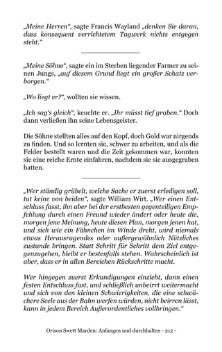 Orison Swett Marden: Anfangen und durchhalten - 212 -
„Meine Herren“, sagte Francis Wayland „denken Sie daran,
dass konsequent verrichtetem Tagwerk nichts entgegen
steht.“
______________
„Meine Söhne“, sagte ein im Sterben liegender Farmer zu sei-
nen Jungs, „auf diesem Grund liegt ein großer Schatz ver-
borgen.“
„Wo liegt er?“, wollten sie wissen.
„Ich sag‘s gleich“, keuchte er. „Ihr müsst tief graben.“ Doch
dann verließen ihn seine Lebensgeister.
Die Söhne stellten alles auf den Kopf, doch Gold war nirgends
zu finden. Und so lernten sie, schwer zu arbeiten, und als die
Felder bestellt waren und die Zeit gekommen war, konnten
sie eine reiche Ernte einfahren, nachdem sie sie ausgegraben
hatten.
______________
„Wer ständig grübelt, welche Sache er zuerst erledigen soll,
tut keine von beiden“, sagte William Wirt. „Wer einen Ent-
schluss fasst, ihn aber bei der erstbesten gegenteiligen Emp-
fehlung durch einen Freund wieder ändert oder heute die,
morgen jene Meinung, heute diesen Plan, morgen jenen hat,
und sich wie ein Fähnchen im Winde dreht, wird niemals
etwas Herausragendes oder außergewöhnlich Nützliches
zustande bringen. Statt Schritt für Schritt dem Ziel entge-
genzugehen, bleibt er bestenfalls stehen. Wahrscheinlich ist
aber, dass er in allen Bereichen Rückschritte macht.
Wer hingegen zuerst Erkundigungen einzieht, dann einen
festen Entschluss fast, und schließlich unbeirrt weitermacht
und sich von den kleinen Schwierigkeiten, die eine schwä-
chere Seele aus der Bahn werfen würden, nicht beirren lässt,
kann in jedem Bereich Außerordentliches vollbringen.“
 