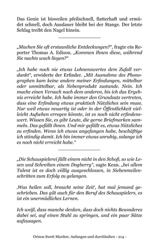 Orison Swett Marden: Anfangen und durchhalten - 214 -
Das Genie ist bisweilen pfeilschnell, flatterhaft und ermü-
det schnell, doch Ausdauer bleibt bei der Stange. Der letzte
Schlag treibt den Nagel hinein.
______________
„Machen Sie oft erstaunliche Entdeckungen?“, fragte ein Re-
porter Thomas A. Edison. „Kommen Ihnen diese, während
Sie nachts wach liegen?“
„Ich habe noch nie etwas Lohnenswertes dem Zufall ver-
dankt“, erwiderte der Erfinder. „Mit Ausnahme des Phono-
graphen kam keine andere meiner Erfindungen, mittelbar
oder unmittelbar, als Nebenprodukt zustande. Nein. Ich
mache einen Versuch nach dem anderen, bis ich das Ergeb-
nis erreicht habe. Ich habe immer den Grundsatz vertreten,
dass eine Erfindung etwas praktisch Nützliches sein muss.
Nur weil etwas neuartig ist oder in der Öffentlichkeit viel-
leicht Aufsehen erregen könnte, ist es noch nicht erfindens-
wert. Wissen Sie, es gibt Leute, die gerne Briefmarken sam-
meln. Das gefällt ihnen. Und mir gefällt es, etwas Nützliches
zu erfinden. Wenn ich etwas angefangen habe, beschäftige
ich ständig damit. Ich bin immer etwas unruhig, solange ich
es noch nicht erreicht habe.“
______________
„Die Schauspielerei fällt einem nicht in den Schoß, so wie Le-
sen und Schreiben einem Dogberry“, sagte Kean. „bei allem
Talent ist es doch völlig ausgeschlossen, in Siebenmeilen-
schritten zum Erfolg zu gelangen.
‚Was heilen soll, braucht seine Zeit‘, hat mal jemand ge-
schrieben. Das gilt auch für den Beruf des Schauspielers, es
ist ein unermüdliches Lernen.
Ich weiß, dass manche denken, dass doch nichts Besonderes
dabei sei, auf einen Stuhl zu springen, und ein paar Sätze
aufzusagen.
 