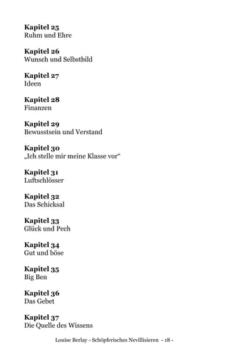 Louise Berlay - Schöpferisches Nevillisieren - 18 -
Kapitel 25	
Ruhm und Ehre
Kapitel 26	
Wunsch und Selbstbild
Kapitel 27	
Ideen
Kapitel 28	
Finanzen
Kapitel 29	
Bewusstsein und Verstand
Kapitel 30	
„Ich stelle mir meine Klasse vor“
Kapitel 31	
Luftschlösser
Kapitel 32	
Das Schicksal
Kapitel 33	
Glück und Pech
Kapitel 34	
Gut und böse
Kapitel 35	
Big Ben
Kapitel 36	
Das Gebet
Kapitel 37	
Die Quelle des Wissens
 