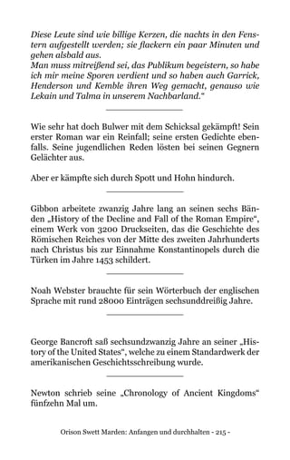 Orison Swett Marden: Anfangen und durchhalten - 215 -
Diese Leute sind wie billige Kerzen, die nachts in den Fens-
tern aufgestellt werden; sie flackern ein paar Minuten und
gehen alsbald aus.
Man muss mitreißend sei, das Publikum begeistern, so habe
ich mir meine Sporen verdient und so haben auch Garrick,
Henderson und Kemble ihren Weg gemacht, genauso wie
Lekain und Talma in unserem Nachbarland.“
______________
Wie sehr hat doch Bulwer mit dem Schicksal gekämpft! Sein
erster Roman war ein Reinfall; seine ersten Gedichte eben-
falls. Seine jugendlichen Reden lösten bei seinen Gegnern
Gelächter aus.
Aber er kämpfte sich durch Spott und Hohn hindurch.
______________
Gibbon arbeitete zwanzig Jahre lang an seinen sechs Bän-
den „History of the Decline and Fall of the Roman Empire“,
einem Werk von 3200 Druckseiten, das die Geschichte des
Römischen Reiches von der Mitte des zweiten Jahrhunderts
nach Christus bis zur Einnahme Konstantinopels durch die
Türken im Jahre 1453 schildert.
______________
Noah Webster brauchte für sein Wörterbuch der englischen
Sprache mit rund 28000 Einträgen sechsunddreißig Jahre.
______________
George Bancroft saß sechsundzwanzig Jahre an seiner „His-
tory of the United States“, welche zu einem Standardwerk der
amerikanischen Geschichtsschreibung wurde.
______________
Newton schrieb seine „Chronology of Ancient Kingdoms“
fünfzehn Mal um.
 