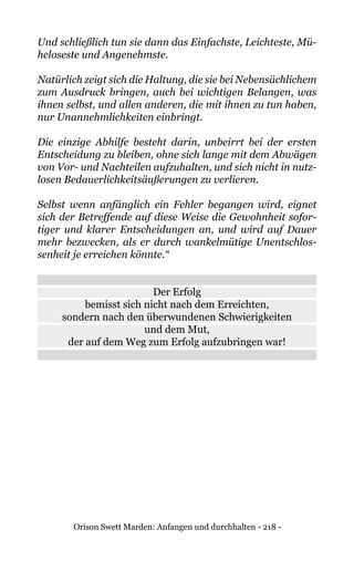 Orison Swett Marden: Anfangen und durchhalten - 218 -
Und schließlich tun sie dann das Einfachste, Leichteste, Mü-
heloseste und Angenehmste.
Natürlich zeigt sich die Haltung, die sie bei Nebensächlichem
zum Ausdruck bringen, auch bei wichtigen Belangen, was
ihnen selbst, und allen anderen, die mit ihnen zu tun haben,
nur Unannehmlichkeiten einbringt.
Die einzige Abhilfe besteht darin, unbeirrt bei der ersten
Entscheidung zu bleiben, ohne sich lange mit dem Abwägen
von Vor- und Nachteilen aufzuhalten, und sich nicht in nutz-
losen Bedauerlichkeitsäußerungen zu verlieren.
Selbst wenn anfänglich ein Fehler begangen wird, eignet
sich der Betreffende auf diese Weise die Gewohnheit sofor-
tiger und klarer Entscheidungen an, und wird auf Dauer
mehr bezwecken, als er durch wankelmütige Unentschlos-
senheit je erreichen könnte.“
Der Erfolg
bemisst sich nicht nach dem Erreichten,
sondern nach den überwundenen Schwierigkeiten
und dem Mut,
der auf dem Weg zum Erfolg aufzubringen war!
 
