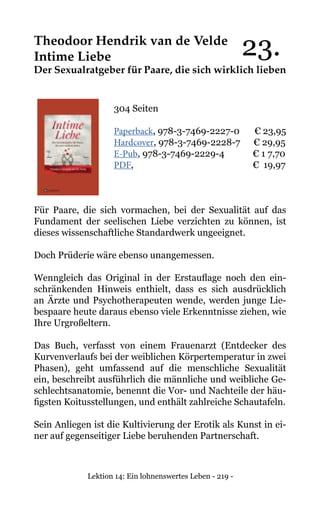 Lektion 14: Ein lohnenswertes Leben - 219 -
Theodoor Hendrik van de Velde
Intime Liebe
Der Sexualratgeber für Paare, die sich wirklich lieben
304 Seiten
Paperback, 978-3-7469-2227-0 € 23,95
Hardcover, 978-3-7469-2228-7 € 29,95
E-Pub, 978-3-7469-2229-4 	 € 1 7,70
PDF,				 € 19,97
Für Paare, die sich vormachen, bei der Sexualität auf das
Fundament der seelischen Liebe verzichten zu können, ist
dieses wissenschaftliche Standardwerk ungeeignet.
Doch Prüderie wäre ebenso unangemessen.
Wenngleich das Original in der Erstauflage noch den ein-
schränkenden Hinweis enthielt, dass es sich ausdrücklich
an Ärzte und Psychotherapeuten wende, werden junge Lie-
bespaare heute daraus ebenso viele Erkenntnisse ziehen, wie
Ihre Urgroßeltern.
Das Buch, verfasst von einem Frauenarzt (Entdecker des
Kurvenverlaufs bei der weiblichen Körpertemperatur in zwei
Phasen), geht umfassend auf die menschliche Sexualität
ein, beschreibt ausführlich die männliche und weibliche Ge-
schlechtsanatomie, benennt die Vor- und Nachteile der häu-
figsten Koitusstellungen, und enthält zahlreiche Schautafeln.
Sein Anliegen ist die Kultivierung der Erotik als Kunst in ei-
ner auf gegenseitiger Liebe beruhenden Partnerschaft.
23.
 