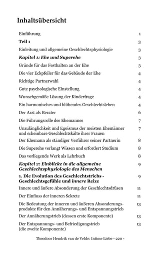 Theodoor Hendrik van de Velde: Intime Liebe - 220 -
Inhaltsübersicht
Einführung 1
Teil 1 3
Einleitung und allgemeine Geschlechtsphysiologie 3
Kapitel 1: Ehe und Superehe 3
Gründe für das Festhalten an der Ehe 3
Die vier Eckpfeiler für das Gebäude der Ehe 4
Richtige Partnerwahl 4
Gute psychologische Einstellung 4
Wunschgemäße Lösung der Kinderfrage 4
Ein harmonisches und blühendes Geschlechtsleben 4
Der Arzt als Berater 6
Die Führungsrolle des Ehemannes 7
Unzulänglichkeit und Egoismus der meisten Ehemänner
und scheinbare Geschlechtskälte ihrer Frauen
7
Der Ehemann als ständiger Verführer seiner Partnerin 8
Die Superehe verlangt Wissen und erfordert Studium 8
Das vorliegende Werk als Lehrbuch 8
Kapitel 2: Einblicke in die allgemeine
Geschlechtsphysiologie des Menschen
9
1. Die Evolution des Geschlechtstriebs -
Geschlechtsgefühle und innere Reize
9
Innere und äußere Absonderung der Geschlechtsdrüsen 11
Der Einfluss der inneren Sekrete 11
Die Bedeutung der inneren und äußeren Absonderungs-
produkte für den Annäherungs- und Entspannungstrieb
13
Der Annäherungstrieb (dessen erste Komponente) 13
Der Entspannungs- und Befriedigungstrieb
(die zweite Komponente)
13
 