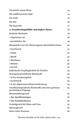 Theodoor Hendrik van de Velde: Intime Liebe - 221 -
Psychische innere Reize 14
Die indifferenzierte Liebe 14
Die Liebe 15
Die Ehe 16
Die Superehe 17
2. Geschlechtsgefühle und äußere Reize 18
Seelische Eindrücke 18
• allgemeiner Art 18
• persönlicher Art 19
Körperliche (von den Sinnesorganen übermittelte) Reize 20
• Geschmack 21
• Gehör 22
• Musik 22
• Rhythmus 22
• Stimme 22
• Geruch 22
Individuelle Empfänglichkeit für Gerüche 23
Erzeugung persönlicher Riechstoffe 23
• in der Ausatmungsluft 23
• im Schweiß 24
• in der allgemeinen Körperausdünstung 24
Geschlechtsspezifische Riechstoffe (mit einer gewissen
persönlichen Prägung)
25
Menstruationsgeruch 25
• der Ausdünstungen 25
• des Genitalsekretes 25
Genitalgeruch bei Mann und Frau 25
Spermageruch 26
Seine vielen Nuancen 26
 