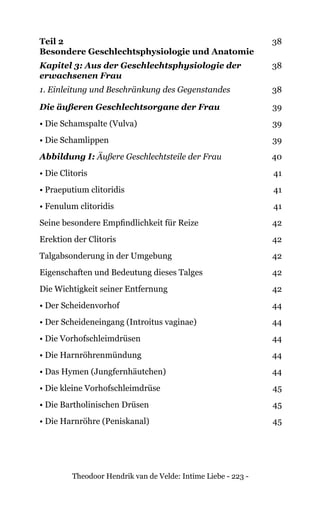 Theodoor Hendrik van de Velde: Intime Liebe - 223 -
Teil 2
Besondere Geschlechtsphysiologie und Anatomie
38
Kapitel 3: Aus der Geschlechtsphysiologie der
erwachsenen Frau
38
1. Einleitung und Beschränkung des Gegenstandes 38
Die äußeren Geschlechtsorgane der Frau 39
• Die Schamspalte (Vulva) 39
• Die Schamlippen 39
Abbildung I: Äußere Geschlechtsteile der Frau 40
• Die Clitoris 41
• Praeputium clitoridis 41
• Fenulum clitoridis 41
Seine besondere Empfindlichkeit für Reize 42
Erektion der Clitoris 42
Talgabsonderung in der Umgebung 42
Eigenschaften und Bedeutung dieses Talges 42
Die Wichtigkeit seiner Entfernung 42
• Der Scheidenvorhof 44
• Der Scheideneingang (Introitus vaginae) 44
• Die Vorhofschleimdrüsen 44
• Die Harnröhrenmündung 44
• Das Hymen (Jungfernhäutchen) 44
• Die kleine Vorhofschleimdrüse 45
• Die Bartholinischen Drüsen 45
• Die Harnröhre (Peniskanal) 45
 