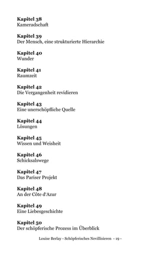 Louise Berlay - Schöpferisches Nevillisieren - 19 -
Kapitel 38	
Kameradschaft
Kapitel 39	
Der Mensch, eine strukturierte Hierarchie
Kapitel 40	
Wunder
Kapitel 41	
Raumzeit
Kapitel 42	
Die Vergangenheit revidieren
Kapitel 43	
Eine unerschöpfliche Quelle
Kapitel 44	
Lösungen
Kapitel 45	
Wissen und Weisheit
Kapitel 46	
Schicksalswege
Kapitel 47	
Das Pariser Projekt
Kapitel 48	
An der Côte d‘Azur
Kapitel 49	
Eine Liebesgeschichte
Kapitel 50	
Der schöpferische Prozess im Überblick
 