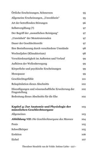 Theodoor Hendrik van de Velde: Intime Liebe - 227 -
Örtliche Erscheinungen, Schmerzen 95
Allgemeine Erscheinungen, „Unwohlsein“ 95
Art der betreffenden Störungen 96
Selbstvergiftung (?) 97
Der Begriff der „monatlichen Reinigung“ 97
„Unreinheit“ der Menstruierenden 97
Dauer der Geschlechtsreife 97
Ihre Beeinflussung durch verschiedene Umstände 98
Wechseljahre (Klimakterium) 98
Verschiedenartigkeit im Auftreten und Verlauf 99
Aufhören der Wellenbewegung 99
Körperliche und psychische Erscheinungen 99
Menopause 99
Geschlechtsgefühle 101
Rekapitulation dieses Abschnitts 102
Hinzufügungen und wissenschaftliche Erweiterung der
Fragestellung
102
Bedeutung dieses Abschnitts für die Ehe 102
Kapitel 4: Zur Anatomie und Physiologie der
männlichen Geschlechtsorgane
103
Allgemeines 103
Abbildung VII: Die Geschlechtsorgane des Mannes 104
Penis 105
Schwellkörper 105
Erektion 106
Eichel 107
 