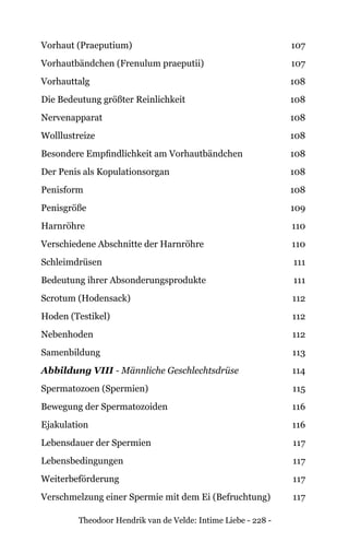 Theodoor Hendrik van de Velde: Intime Liebe - 228 -
Vorhaut (Praeputium) 107
Vorhautbändchen (Frenulum praeputii) 107
Vorhauttalg 108
Die Bedeutung größter Reinlichkeit 108
Nervenapparat 108
Wolllustreize 108
Besondere Empfindlichkeit am Vorhautbändchen 108
Der Penis als Kopulationsorgan 108
Penisform 108
Penisgröße 109
Harnröhre 110
Verschiedene Abschnitte der Harnröhre 110
Schleimdrüsen 111
Bedeutung ihrer Absonderungsprodukte 111
Scrotum (Hodensack) 112
Hoden (Testikel) 112
Nebenhoden 112
Samenbildung 113
Abbildung VIII - Männliche Geschlechtsdrüse 114
Spermatozoen (Spermien) 115
Bewegung der Spermatozoiden 116
Ejakulation 116
Lebensdauer der Spermien 117
Lebensbedingungen 117
Weiterbeförderung 117
Verschmelzung einer Spermie mit dem Ei (Befruchtung) 117
 