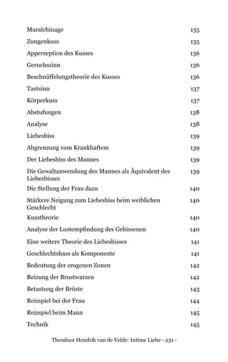 Theodoor Hendrik van de Velde: Intime Liebe - 231 -
Maraîchinage 135
Zungenkuss 135
Apperzeption des Kusses 136
Geruchssinn 136
Beschnüffelungstheorie des Kusses 136
Tastsinn 137
Körperkuss 137
Abstufungen 138
Analyse 138
Liebesbiss 139
Abgrenzung vom Krankhaftem 139
Der Liebesbiss des Mannes 139
Die Gewaltanwendung des Mannes als Äquivalent des
Liebesbisses
139
Die Stellung der Frau dazu 140
Stärkere Neigung zum Liebesbiss beim weiblichen
Geschlecht
140
Kusstheorie 140
Analyse der Lustempfindung des Gebissenen 140
Eine weitere Theorie des Liebesbisses 141
Geschlechtshass als Komponente 141
Bedeutung der erogenen Zonen 142
Reizung der Brustwarzen 142
Betastung der Brüste 143
Reizspiel bei der Frau 144
Reizspiel beim Mann 145
Technik 145
 