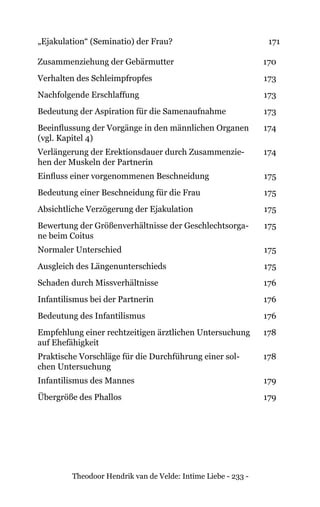 Theodoor Hendrik van de Velde: Intime Liebe - 233 -
„Ejakulation“ (Seminatio) der Frau? 171
Zusammenziehung der Gebärmutter 170
Verhalten des Schleimpfropfes 173
Nachfolgende Erschlaffung 173
Bedeutung der Aspiration für die Samenaufnahme 173
Beeinflussung der Vorgänge in den männlichen Organen
(vgl. Kapitel 4)
174
Verlängerung der Erektionsdauer durch Zusammenzie-
hen der Muskeln der Partnerin
174
Einfluss einer vorgenommenen Beschneidung 175
Bedeutung einer Beschneidung für die Frau 175
Absichtliche Verzögerung der Ejakulation 175
Bewertung der Größenverhältnisse der Geschlechtsorga-
ne beim Coitus
175
Normaler Unterschied 175
Ausgleich des Längenunterschieds 175
Schaden durch Missverhältnisse 176
Infantilismus bei der Partnerin 176
Bedeutung des Infantilismus 176
Empfehlung einer rechtzeitigen ärztlichen Untersuchung
auf Ehefähigkeit
178
Praktische Vorschläge für die Durchführung einer sol-
chen Untersuchung
178
Infantilismus des Mannes 179
Übergröße des Phallos 179
 