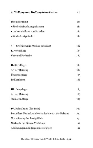 Theodoor Hendrik van de Velde: Intime Liebe - 234 -
2. Stellung und Haltung beim Coitus 181
Ihre Bedeutung 181
• für die Befruchtungschancen 181
• zur Vermeidung von Schaden 182
• für die Lustgefühle 182
»» Erste Stellung (Positio obversa) 182
I. Normallage 183
Vor- und Nachteile 183
II. Strecklagen 184
Art der Reizung 184
Überstrecklage 185
Indikationen 186
III. Beugelagen 187
Art der Reizung 187
Steinschnittlage 189
IV. Reithaltung (der Frau) 190
Besondere Technik und verschiedene Art der Reizung 190
Nuancierung des Lustgefühls 191
Nachteile bei diesem Verfahren 192
Anweisungen und Gegenanweisungen 192
 