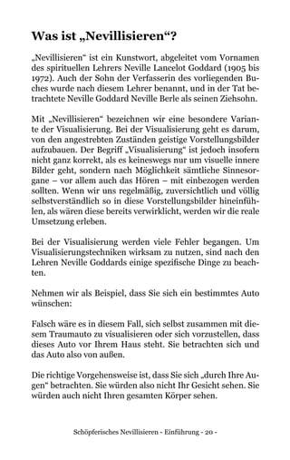 Schöpferisches Nevillisieren - Einführung - 20 -
Was ist „Nevillisieren“?
„Nevillisieren“ ist ein Kunstwort, abgeleitet vom Vornamen
des spirituellen Lehrers Neville Lancelot Goddard (1905 bis
1972). Auch der Sohn der Verfasserin des vorliegenden Bu-
ches wurde nach diesem Lehrer benannt, und in der Tat be-
trachtete Neville Goddard Neville Berle als seinen Ziehsohn.
Mit „Nevillisieren“ bezeichnen wir eine besondere Varian-
te der Visualisierung. Bei der Visualisierung geht es darum,
von den angestrebten Zuständen geistige Vorstellungsbilder
aufzubauen. Der Begriff „Visualisierung“ ist jedoch insofern
nicht ganz korrekt, als es keineswegs nur um visuelle innere
Bilder geht, sondern nach Möglichkeit sämtliche Sinnesor-
gane – vor allem auch das Hören – mit einbezogen werden
sollten. Wenn wir uns regelmäßig, zuversichtlich und völlig
selbstverständlich so in diese Vorstellungsbilder hineinfüh-
len, als wären diese bereits verwirklicht, werden wir die reale
Umsetzung erleben.
Bei der Visualisierung werden viele Fehler begangen. Um
Visualisierungstechniken wirksam zu nutzen, sind nach den
Lehren Neville Goddards einige spezifische Dinge zu beach-
ten.
Nehmen wir als Beispiel, dass Sie sich ein bestimmtes Auto
wünschen:
Falsch wäre es in diesem Fall, sich selbst zusammen mit die-
sem Traumauto zu visualisieren oder sich vorzustellen, dass
dieses Auto vor Ihrem Haus steht. Sie betrachten sich und
das Auto also von außen.
Die richtige Vorgehensweise ist, dass Sie sich „durch Ihre Au-
gen“ betrachten. Sie würden also nicht Ihr Gesicht sehen. Sie
würden auch nicht Ihren gesamten Körper sehen.
 