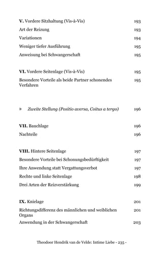 Theodoor Hendrik van de Velde: Intime Liebe - 235 -
V. Vordere Sitzhaltung (Vis-à-Vis) 193
Art der Reizung 193
Variationen 194
Weniger tiefer Ausführung 195
Anweisung bei Schwangerschaft 195
VI. Vordere Seitenlage (Vis-à-Vis) 195
Besondere Vorteile als beide Partner schonendes
Verfahren
195
»» Zweite Stellung (Positio aversa, Coitus a tergo) 196
VII. Bauchlage 196
Nachteile 196
VIII. Hintere Seitenlage 197
Besondere Vorteile bei Schonungsbedürftigkeit 197
Ihre Anwendung statt Vergattungsverbot 197
Rechte und linke Seitenlage 198
Drei Arten der Reizverstärkung 199
IX. Knielage 201
Richtungsdifferenz des männlichen und weiblichen
Organs
201
Anwendung in der Schwangerschaft 203
 