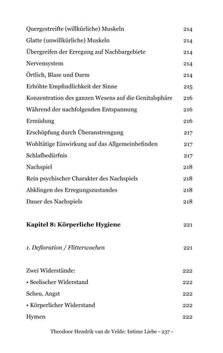 Theodoor Hendrik van de Velde: Intime Liebe - 237 -
Quergestreifte (willkürliche) Muskeln 214
Glatte (unwillkürliche) Muskeln 214
Übergreifen der Erregung auf Nachbargebiete 214
Nervensystem 214
Örtlich, Blase und Darm 214
Erhöhte Empfindlichkeit der Sinne 215
Konzentration des ganzen Wesens auf die Genitalsphäre 216
Während der nachfolgenden Entspannung 216
Ermüdung 216
Erschöpfung durch Überanstrengung 217
Wohltätige Einwirkung auf das Allgemeinbefinden 217
Schlafbedürfnis 217
Nachspiel 218
Rein psychischer Charakter des Nachspiels 218
Abklingen des Erregungszustandes 218
Dauer des Nachspiels 218
Kapitel 8: Körperliche Hygiene 221
1. Defloration / Flitterwochen 221
Zwei Widerstände: 222
• Seelischer Widerstand 222
Scheu, Angst 222
• Körperlicher Widerstand 222
Hymen 222
 