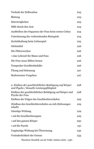 Theodoor Hendrik van de Velde: Intime Liebe - 238 -
Technik der Defloration 223
Blutung 223
Schwierigkeiten 223
Hilfe durch den Arzt 224
Ausbleiben des Orgasmus der Frau beim ersten Coitus 224
Unterlassung des vorbereitenden Reizspiels 224
Zurückhaltung beim Liebesspiel 225
Gleitmittel 226
Die Flitterwochen 226
• eine Lehrzeit für Mann und Frau 226
Die Frau muss fühlen lernen 226
Temporäre Geschlechtskälte 226
Übung und Schonung 227
Stufenweises Vorgehen 227
2. Einfluss der geschlechtlichen Betätigung auf Körper
und Psyche / Sexuelle Leistungsfähigkeit
228
Einfluss der geschlechtlichen Betätigung auf Körper und
Psyche der Frau
228
Einfluss der Folgen des Geschlechtsverkehrs 229
(Einfluss des Geschlechtsverkehrs an sich (Schwanger-
schaft)
229
Günstige Wirkung 229
• auf die Geschlechtsorgane 229
• auf den ganzen Körper 230
• auf die Psyche 231
Ungünstige Wirkung bei Überreizung 232
Veränderlichkeit der Grenze 233
 