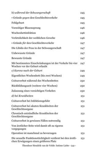 Theodoor Hendrik van de Velde: Intime Liebe - 241 -
b) während der Schwangerschaft 245
• Gründe gegen den Geschlechtsverkehr 245
Fehlgeburt 245
Vorzeitiger Blasensprung 246
Wochenbettinfektion 246
Verletzlichkeit der weiblichen Gewebe 246
• Gründe für den Geschlechtsverkehr 247
Die Libido der Frau in der Schwangerschaft 247
Unbewusste Gründe 247
Bewusste Gründe 247
Mit bestimmten Einschränkungen ist der Verkehr bis vier
Wochen vor der Geburt erlaubt
247
c) Karenz nach der Geburt 249
Eigentliches Wochenbett (bis zwei Wochen) 249
Coitusverbot während des Wochenbettes 250
Rückbildungszeit (weitere vier Wochen) 250
Zulassung eines vorsichtigen Verkehrs 250
d) bei Krankheiten 251
Coitusverbot bei Infektionsgefahr 251
Coitusverbot bei akuten Krankheiten der
Geschlechtsorgane
251
Chronisch entzündliche Krankheiten der
Geschlechtsorgane
251
Coitusverbot in gewissen Fällen notwendig 251
Von ärztlicher Seite wird damit oft zu rigoros
vorgegangen
251
Operation ist manchmal zu bevorzugen 251
Die sexuelle Funktionstüchtigkeit verdient bei den ärztli-
chen Erwägungen einen größeren Platz
251
 