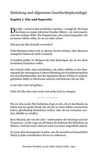 Theodoor Hendrik van de Velde: Intime Liebe - 244 -
Einleitung und allgemeine Geschlechtsphysiologie
Kapitel 1: Ehe und Superehe
Die Ehe - zumal in den westlichen Ländern - versagt oft. Sie kann
durchaus zu einem irdischen Paradies führen - sie wird manch-
mal eine richtige Hölle. Ein Purgatorium, eine Läuterungsstätte, die
sie immer bilden sollte, ist sie nur allzu selten.
Soll man die Ehe deshalb verwerfen?
Viele Stimmen haben sich zu diesem Zweck erhoben, aber Besseres
anzugeben haben sie nicht vermocht.
Unendlich größer ist übrigens die Zahl derjenigen, die an der alten
Institution festhalten wollen.
Die Gründe dafür sind vielschichtig, ich selbst erblicke in der Dau-
ergestalt der monogamen Liebesverbindung ein Evolutionsergebnis
des Geschlechtstriebes, das den Egoismus dieses Triebes in weitest-
gehendem Maße in Altruismus umsetzt und bekenne ich zur Ehe.
In der Ehe wird viel gelitten.
Ohne die Ehe aber wäre noch weit mehr Leid zu ertragen.
Wo wir also an der Ehe festhalten, fragt es sich, ob wir das Manko an
Glück und das große Elend, das wir ihr in vielen Fällen vorzuwerfen
haben, gleichmütig hinnehmen wollen, oder ob wir versuchen wer-
den, Abhilfe zu schaffen.
Kein Mensch, der wie der Arzt - insbesondere der Sexologe und der
Frauenarzt - in der Lage ist, oft hinter die Kulissen des Ehelebens zu
blicken, wird mit seiner Antwort auch nur einen Augenblick zögern.
Es muss alles darangesetzt werden, um die Aussicht auf dauerhaftes
Glück in jeder erdenklichen Weise zu verbessern.
 