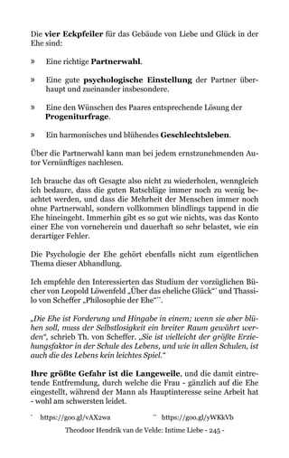 Theodoor Hendrik van de Velde: Intime Liebe - 245 -
Die vier Eckpfeiler für das Gebäude von Liebe und Glück in der
Ehe sind:
»» Eine richtige Partnerwahl.
»» Eine gute psychologische Einstellung der Partner über-
haupt und zueinander insbesondere.
»» Eine den Wünschen des Paares entsprechende Lösung der
Progeniturfrage.
»» Ein harmonisches und blühendes Geschlechtsleben.
Über die Partnerwahl kann man bei jedem ernstzunehmenden Au-
tor Vernünftiges nachlesen.
Ich brauche das oft Gesagte also nicht zu wiederholen, wenngleich
ich bedaure, dass die guten Ratschläge immer noch zu wenig be-
achtet werden, und dass die Mehrheit der Menschen immer noch
ohne Partnerwahl, sondern vollkommen blindlings tappend in die
Ehe hineingeht. Immerhin gibt es so gut wie nichts, was das Konto
einer Ehe von vorneherein und dauerhaft so sehr belastet, wie ein
derartiger Fehler.
Die Psychologie der Ehe gehört ebenfalls nicht zum eigentlichen
Thema dieser Abhandlung.
Ich empfehle den Interessierten das Studium der vorzüglichen Bü-
cher von Leopold Löwenfeld „Über das eheliche Glück“*
und Thassi-
lo von Scheffer „Philosophie der Ehe“**
.
„Die Ehe ist Forderung und Hingabe in einem; wenn sie aber blü-
hen soll, muss der Selbstlosigkeit ein breiter Raum gewährt wer-
den“, schrieb Th. von Scheffer. „Sie ist vielleicht der größte Erzie-
hungsfaktor in der Schule des Lebens, und wie in allen Schulen, ist
auch die des Lebens kein leichtes Spiel.“
Ihre größte Gefahr ist die Langeweile, und die damit eintre-
tende Entfremdung, durch welche die Frau - gänzlich auf die Ehe
eingestellt, während der Mann als Hauptinteresse seine Arbeit hat
- wohl am schwersten leidet.
*
	 https://goo.gl/vAX2wa		 **
https://goo.gl/yWKkVb
 