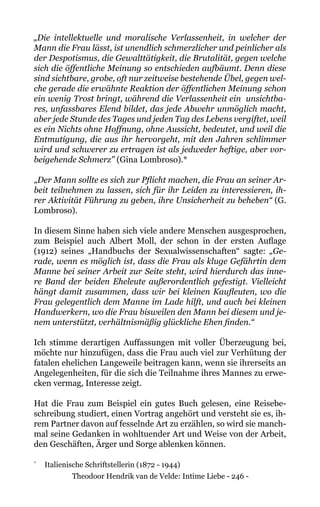 Theodoor Hendrik van de Velde: Intime Liebe - 246 -
„Die intellektuelle und moralische Verlassenheit, in welcher der
Mann die Frau lässt, ist unendlich schmerzlicher und peinlicher als
der Despotismus, die Gewalttätigkeit, die Brutalität, gegen welche
sich die öffentliche Meinung so entschieden aufbäumt. Denn diese
sind sichtbare, grobe, oft nur zeitweise bestehende Übel, gegen wel-
che gerade die erwähnte Reaktion der öffentlichen Meinung schon
ein wenig Trost bringt, während die Verlassenheit ein unsichtba-
res, unfassbares Elend bildet, das jede Abwehr unmöglich macht,
aber jede Stunde des Tages und jeden Tag des Lebens vergiftet, weil
es ein Nichts ohne Hoffnung, ohne Aussicht, bedeutet, und weil die
Entmutigung, die aus ihr hervorgeht, mit den Jahren schlimmer
wird und schwerer zu ertragen ist als jedweder heftige, aber vor-
beigehende Schmerz" (Gina Lombroso).*
„Der Mann sollte es sich zur Pflicht machen, die Frau an seiner Ar-
beit teilnehmen zu lassen, sich für ihr Leiden zu interessieren, ih-
rer Aktivität Führung zu geben, ihre Unsicherheit zu beheben“ (G.
Lombroso).
In diesem Sinne haben sich viele andere Menschen ausgesprochen,
zum Beispiel auch Albert Moll, der schon in der ersten Auflage
(1912) seines „Handbuchs der Sexualwissenschaften“ sagte: „Ge-
rade, wenn es möglich ist, dass die Frau als kluge Gefährtin dem
Manne bei seiner Arbeit zur Seite steht, wird hierdurch das inne-
re Band der beiden Eheleute außerordentlich gefestigt. Vielleicht
hängt damit zusammen, dass wir bei kleinen Kaufleuten, wo die
Frau gelegentlich dem Manne im Lade hilft, und auch bei kleinen
Handwerkern, wo die Frau bisweilen den Mann bei diesem und je-
nem unterstützt, verhältnismäßig glückliche Ehen finden.“
Ich stimme derartigen Auffassungen mit voller Überzeugung bei,
möchte nur hinzufügen, dass die Frau auch viel zur Verhütung der
fatalen ehelichen Langeweile beitragen kann, wenn sie ihrerseits an
Angelegenheiten, für die sich die Teilnahme ihres Mannes zu erwe-
cken vermag, Interesse zeigt.
Hat die Frau zum Beispiel ein gutes Buch gelesen, eine Reisebe-
schreibung studiert, einen Vortrag angehört und versteht sie es, ih-
rem Partner davon auf fesselnde Art zu erzählen, so wird sie manch-
mal seine Gedanken in wohltuender Art und Weise von der Arbeit,
den Geschäften, Ärger und Sorge ablenken können.
* 	
Italienische Schriftstellerin (1872 - 1944)
 