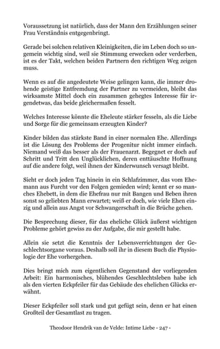 Theodoor Hendrik van de Velde: Intime Liebe - 247 -
Voraussetzung ist natürlich, dass der Mann den Erzählungen seiner
Frau Verständnis entgegenbringt.
Gerade bei solchen relativen Kleinigkeiten, die im Leben doch so un-
gemein wichtig sind, weil sie Stimmung erwecken oder verderben,
ist es der Takt, welchen beiden Partnern den richtigen Weg zeigen
muss.
Wenn es auf die angedeutete Weise gelingen kann, die immer dro-
hende geistige Entfremdung der Partner zu vermeiden, bleibt das
wirksamste Mittel doch ein zusammen gehegtes Interesse für ir-
gendetwas, das beide gleichermaßen fesselt.
Welches Interesse könnte die Eheleute stärker fesseln, als die Liebe
und Sorge für die gemeinsam erzeugten Kinder?
Kinder bilden das stärkste Band in einer normalen Ehe. Allerdings
ist die Lösung des Problems der Progenitur nicht immer einfach.
Niemand weiß das besser als der Frauenarzt. Begegnet er doch auf
Schritt und Tritt den Unglücklichen, deren enttäuschte Hoffnung
auf die andere folgt, weil ihnen der Kinderwunsch versagt bleibt.
Sieht er doch jeden Tag hinein in ein Schlafzimmer, das vom Ehe-
mann aus Furcht vor den Folgen gemieden wird; kennt er so man-
ches Ehebett, in dem die Ehefrau nur mit Bangen und Beben ihren
sonst so geliebten Mann erwartet; weiß er doch, wie viele Ehen ein-
zig und allein aus Angst vor Schwangerschaft in die Brüche gehen.
Die Besprechung dieser, für das eheliche Glück äußerst wichtigen
Probleme gehört gewiss zu der Aufgabe, die mir gestellt habe.
Allein sie setzt die Kenntnis der Lebensverrichtungen der Ge-
schlechtsorgane voraus. Deshalb soll ihr in diesem Buch die Physio-
logie der Ehe vorhergehen.
Dies bringt mich zum eigentlichen Gegenstand der vorliegenden
Arbeit: Ein harmonisches, blühendes Geschlechtsleben habe ich
als den vierten Eckpfeiler für das Gebäude des ehelichen Glücks er-
wähnt.
Dieser Eckpfeiler soll stark und gut gefügt sein, denn er hat einen
Großteil der Gesamtlast zu tragen.
 