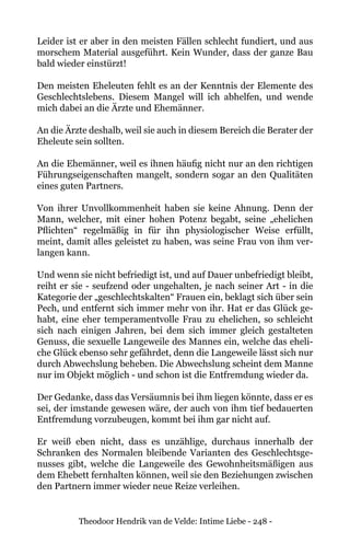 Theodoor Hendrik van de Velde: Intime Liebe - 248 -
Leider ist er aber in den meisten Fällen schlecht fundiert, und aus
morschem Material ausgeführt. Kein Wunder, dass der ganze Bau
bald wieder einstürzt!
Den meisten Eheleuten fehlt es an der Kenntnis der Elemente des
Geschlechtslebens. Diesem Mangel will ich abhelfen, und wende
mich dabei an die Ärzte und Ehemänner.
An die Ärzte deshalb, weil sie auch in diesem Bereich die Berater der
Eheleute sein sollten.
An die Ehemänner, weil es ihnen häufig nicht nur an den richtigen
Führungseigenschaften mangelt, sondern sogar an den Qualitäten
eines guten Partners.
Von ihrer Unvollkommenheit haben sie keine Ahnung. Denn der
Mann, welcher, mit einer hohen Potenz begabt, seine „ehelichen
Pflichten“ regelmäßig in für ihn physiologischer Weise erfüllt,
meint, damit alles geleistet zu haben, was seine Frau von ihm ver-
langen kann.
Und wenn sie nicht befriedigt ist, und auf Dauer unbefriedigt bleibt,
reiht er sie - seufzend oder ungehalten, je nach seiner Art - in die
Kategorie der „geschlechtskalten“ Frauen ein, beklagt sich über sein
Pech, und entfernt sich immer mehr von ihr. Hat er das Glück ge-
habt, eine eher temperamentvolle Frau zu ehelichen, so schleicht
sich nach einigen Jahren, bei dem sich immer gleich gestalteten
Genuss, die sexuelle Langeweile des Mannes ein, welche das eheli-
che Glück ebenso sehr gefährdet, denn die Langeweile lässt sich nur
durch Abwechslung beheben. Die Abwechslung scheint dem Manne
nur im Objekt möglich - und schon ist die Entfremdung wieder da.
Der Gedanke, dass das Versäumnis bei ihm liegen könnte, dass er es
sei, der imstande gewesen wäre, der auch von ihm tief bedauerten
Entfremdung vorzubeugen, kommt bei ihm gar nicht auf.
Er weiß eben nicht, dass es unzählige, durchaus innerhalb der
Schranken des Normalen bleibende Varianten des Geschlechtsge-
nusses gibt, welche die Langeweile des Gewohnheitsmäßigen aus
dem Ehebett fernhalten können, weil sie den Beziehungen zwischen
den Partnern immer wieder neue Reize verleihen.
 