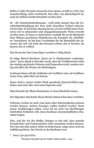 Theodoor Hendrik van de Velde: Intime Liebe - 249 -
Sollte er wider Erwarten dennoch etwas ahnen, so hält er es für eine
Ausschweifung, nicht verstehend, dass alles, was physiologisch ist,
auch als sittlich erlaubt betrachtet werden darf.
Er - der Durchschnittsehemann - weiß nicht einmal, dass die Ge-
schlechtsbefriedigung der Frau nicht denselben Verlauf aufweist,
wie bei ihm: Er hat keine Ahnung davon, wie das Gefühl seiner Part-
nerin erst in schonender und entgegenkommender Weise erweckt
werden muss. Er kann es nicht fassen, weshalb die an die Rücksicht
ihrer Männer gewohnten Hindufrauen die Europäer als „Dorfhäh-
ne“ bezeichnen. Er hat kein Verständnis für die Mentalität des Ja-
vaners, der sich viel mehr des Genusses rühmt, den er bereitet, als
dessen, den er erfährt.
Das Wesen der Don Juan-Figur versteht er völlig falsch.
Er möge Marcel Barrières „Essai sur le Donjuanisme contempo-
raine“*
lesen, damit es ihm klar werde, dass die Verführerseele nicht
das niedrig-egoistische Nehmen und Wegwerfen sucht, sondern ein-
zig und allein die Wonne des Befriedigens.
In diesem Sinne soll der Liebhaber ein Verführer sein, ein Verführer
seiner Frau, jedes Mal von Neuem.
Dann wird er, immer wieder Glück spendend, dauernd Glück emp-
finden und seine Ehe wird seine Superehe sein!
Dazu braucht der Mann Kenntnisse; er muss Bescheid wissen.
Die folgenden Abschnitte dieses Buches können ihm dazu verhelfen.
Teilweise werden sie auch vom Laien ohne Schwierigkeiten gelesen
werden können. Andere Passagen wollen studiert werden. Denn
meine Ausführungen sollen, wenn ich sie auch von überflüssiger
Gelehrtheit freihalten will, einen durchaus wissenschaftlichen Cha-
rakter tragen.
Dies, und die Art des Stoffes, bringen es mit sich, dass manche
Fremdwörter und Fachausdrücke nicht vermieden werden können.
Wer das eine oder andere nicht verstehen kann, möge einen Arzt um
Aufklärung bitten. Der Zweck ist des Studiums wert.
* 	 https://goo.gl/5wJZua
 