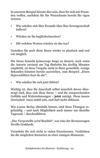 Schöpferisches Nevillisieren - Einführung - 22 -
In unserem Beispiel könnte dies sein, dass Sie sich mit Freun-
den treffen, nachdem Sie Ihr Wunschauto bereits Ihr eigen
nennen.
•	 Wie würden sich Ihre Freunde über Ihre Errungenschaft
äußern?
•	 Würden sie Sie beglückwünschen?
•	 Mit welchen Worten würden sie das tun?
Gestalten Sie auch diese Szene wieder so plastisch und real
wie möglich.
Die Szene braucht keineswegs lange zu dauern; auch wenn
die Autorin zweimal am Tag fünfzehn bis dreißig Minuten
empfiehlt, ist diese Vorgabe nicht in Stein gemeißelt; wenige
Sekunden könnten bereits ausreichen, zum Beispiel: „Einen
Superschlitten hast du da!“.
•	 Wie würden Sie sich jetzt fühlen?
Wichtig ist, dass Sie dauerhaft selbst innerlich davon über-
zeugt sind, dass sich diese Szene – und die entsprechenden
Gefühle und Wahrnehmungen – jetzt zuträgt. Diese innere
Gewissheit muss stabil sein, und darf nicht abflauen.
Wie Louise Berlay ebenfalls betont, sind diese Übungen re-
gelmäßig – und nach Möglichkeit auch immer um dieselbe
Tageszeit – durchzuführen.
„Das Vorgestellte wird Realität“, war eine der Kernaussagen
Neville Goddards.
Verzetteln Sie sich nicht in vielen Einzelszenen. Verdichten
Sie die möglichen Szenarien zu einer einzigen Miniszene.
 