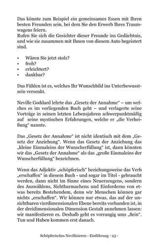Schöpferisches Nevillisieren - Einführung - 23 -
Das könnte zum Beispiel ein gemeinsames Essen mit Ihren
besten Freunden sein, bei dem Sie den Erwerb Ihres Traum-
wagens feiern.
Rufen Sie sich die Gesichter dieser Freunde ins Gedächtnis,
und wie sie zusammen mit Ihnen von diesem Auto begeistert
sind.
•	 Wären Sie jetzt stolz?
•	 froh?
•	 erleichtert?
•	 dankbar?
Das Fühlen ist es, welches Ihr Wunschbild ins Unterbewusst-
sein versenkt.
Neville Goddard lehrte das „Gesetz der Annahme“ – um wel-
ches es im vorliegenden Buch geht – und verlagerte seine
Vorträge in seinen letzten Lebensjahren schwerpunktmäßig
auf seine mystischen Erfahrungen, welche er „die Verhei-
ßung“ nannte.
Das „Gesetz der Annahme“ ist nicht identisch mit dem „Ge-
setz der Anziehung“. Wenn das Gesetz der Anziehung das
„kleine Einmaleins der Wunscherfüllung“ ist, dann könnten
wir das „Gesetz der Annahme“ als das „große Einmaleins der
Wunscherfüllung“ bezeichnen.
Wenn das Adjektiv „schöpferisch“ beziehungsweise das Verb
„erschaffen“ in diesem Buch - und sogar im Titel - gebraucht
werden, dann nicht im Sinne eines Neuerzeugens, sondern
des Auswählens, Sichtbarmachens und Einforderns von et-
was bereits Bestehendem, denn wir Menschen können gar
nichts „erschaffen“. Wir können nur etwas, das auf der un-
sichtbaren vierdimensionalen Ebene bereits vorhanden ist, in
der dreidimensionalen Dimension Gestalt annehmen lassen:
wir manifestieren es. Deshalb geht es vorrangig ums „Sein“.
Tun und Haben kommen erst danach.
 