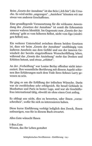 Schöpferisches Nevillisieren - Einführung - 24 -
Beim „Gesetz der Annahme“ ist das Sein („Ich bin“) die Ursa-
che. Es wird nichts „angezogen“. „Anziehen“ könnten wir nur
etwas von anderen Geschaffenes.
Eine grundlegende Voraussetzung für die wirksame Anwen-
dung des „Gesetzes der Annahme“ ist somit die Erkenntnis
unserer wahren Identität. Im Gegensatz zum „Gesetz der An-
ziehung“ geht es vom höheren Selbst, nicht vom Ego (niedri-
gen Selbst) aus.
Ein weiterer Unterschied zwischen diesen beiden Gesetzen
ist, dass wir beim „Gesetz der Annahme“ unabhängig vom
äußeren Anschein aus dem Gefühl und aus der inneren Ge-
wissheit der bereits eingetroffenen Wunscherfüllung leben,
während das „Gesetz der Anziehung“ mehr das Denken und
Erbitten betont, und etwas „erbittet“.
An der „Verheißung“ war Louise Berlay offenbar nicht inter-
essiert. Ihre wesentliche Berührung mit diesem Aspekt schie-
nen ihre Erfahrungen nach dem Tode ihres Sohnes Larry ge-
wesen zu sein.
Ihr ging es um die Erfüllung der irdischen Wünsche. Darin
war sie zweifelsohne sehr erfolgreich. Sie besaß Gebäude in
Manhattan und Paris in bester Lage, und war als Geschäfts-
frau international tätig, obwohl sie ohne einen Cent anfing.
Es obliegt uns nicht, dies zu bewerten, oder Ihnen „vorzu-
schreiben“, wofür Sie sich zu interessieren haben.
Diese kurze Einführung verfolgt lediglich den Zweck, Ihnen
aufzuzeigen, was Sie in diesem Buch erwartet.
Alles Gute wünscht Ihnen
I-Bux.Com
Wissen, das Ihr Leben gestaltet
 