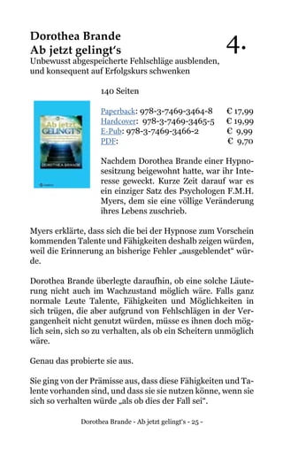 Dorothea Brande - Ab jetzt gelingt‘s - 25 -
Dorothea Brande
Ab jetzt gelingt‘s
Unbewusst abgespeicherte Fehlschläge ausblenden,
und konsequent auf Erfolgskurs schwenken
140 Seiten
Paperback: 978-3-7469-3464-8 € 17,99
Hardcover: 978-3-7469-3465-5 € 19,99
E-Pub: 978-3-7469-3466-2 € 9,99
PDF: 			 € 9,70
Nachdem Dorothea Brande einer Hypno-
sesitzung beigewohnt hatte, war ihr Inte-
resse geweckt. Kurze Zeit darauf war es
ein einziger Satz des Psychologen F.M.H.
Myers, dem sie eine völlige Veränderung
ihres Lebens zuschrieb.
Myers erklärte, dass sich die bei der Hypnose zum Vorschein
kommenden Talente und Fähigkeiten deshalb zeigen würden,
weil die Erinnerung an bisherige Fehler „ausgeblendet“ wür-
de.
Dorothea Brande überlegte daraufhin, ob eine solche Läute-
rung nicht auch im Wachzustand möglich wäre. Falls ganz
normale Leute Talente, Fähigkeiten und Möglichkeiten in
sich trügen, die aber aufgrund von Fehlschlägen in der Ver-
gangenheit nicht genutzt würden, müsse es ihnen doch mög-
lich sein, sich so zu verhalten, als ob ein Scheitern unmöglich
wäre.
Genau das probierte sie aus.
Sie ging von der Prämisse aus, dass diese Fähigkeiten und Ta-
lente vorhanden sind, und dass sie sie nutzen könne, wenn sie
sich so verhalten würde „als ob dies der Fall sei“.
4.
 