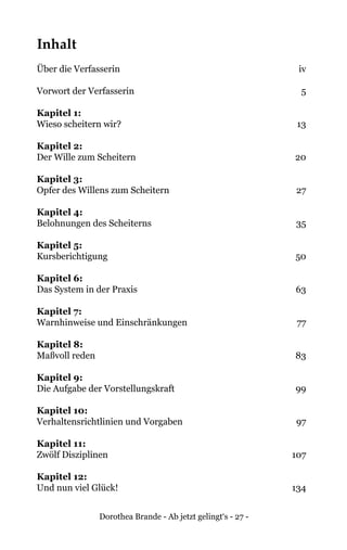 Dorothea Brande - Ab jetzt gelingt‘s - 27 -
Inhalt
Über die Verfasserin	 iv
Vorwort der Verfasserin 	 5
Kapitel 1: 	
Wieso scheitern wir?	 13
Kapitel 2: 	
Der Wille zum Scheitern	 20
Kapitel 3: 	
Opfer des Willens zum Scheitern	 27
Kapitel 4: 	
Belohnungen des Scheiterns	 35
Kapitel 5: 	
Kursberichtigung	 50
Kapitel 6: 	
Das System in der Praxis	 63
Kapitel 7: 	
Warnhinweise und Einschränkungen	 77
Kapitel 8: 	
Maßvoll reden	 83
Kapitel 9: 	
Die Aufgabe der Vorstellungskraft	 99
Kapitel 10: 	
Verhaltensrichtlinien und Vorgaben	 97
Kapitel 11: 	
Zwölf Disziplinen	 107
Kapitel 12: 	
Und nun viel Glück!	 134
 