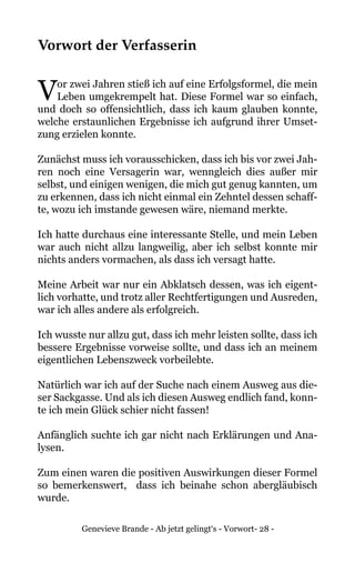 Genevieve Brande - Ab jetzt gelingt‘s - Vorwort- 28 -
Vorwort der Verfasserin
Vor zwei Jahren stieß ich auf eine Erfolgsformel, die mein
Leben umgekrempelt hat. Diese Formel war so einfach,
und doch so offensichtlich, dass ich kaum glauben konnte,
welche erstaunlichen Ergebnisse ich aufgrund ihrer Umset-
zung erzielen konnte.
Zunächst muss ich vorausschicken, dass ich bis vor zwei Jah-
ren noch eine Versagerin war, wenngleich dies außer mir
selbst, und einigen wenigen, die mich gut genug kannten, um
zu erkennen, dass ich nicht einmal ein Zehntel dessen schaff-
te, wozu ich imstande gewesen wäre, niemand merkte.
Ich hatte durchaus eine interessante Stelle, und mein Leben
war auch nicht allzu langweilig, aber ich selbst konnte mir
nichts anders vormachen, als dass ich versagt hatte.
Meine Arbeit war nur ein Abklatsch dessen, was ich eigent-
lich vorhatte, und trotz aller Rechtfertigungen und Ausreden,
war ich alles andere als erfolgreich.
Ich wusste nur allzu gut, dass ich mehr leisten sollte, dass ich
bessere Ergebnisse vorweise sollte, und dass ich an meinem
eigentlichen Lebenszweck vorbeilebte.
Natürlich war ich auf der Suche nach einem Ausweg aus die-
ser Sackgasse. Und als ich diesen Ausweg endlich fand, konn-
te ich mein Glück schier nicht fassen!
Anfänglich suchte ich gar nicht nach Erklärungen und Ana-
lysen.
Zum einen waren die positiven Auswirkungen dieser Formel
so bemerkenswert, dass ich beinahe schon abergläubisch
wurde.
 