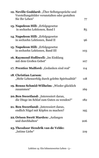 Lektion 14: Ein lohnenswertes Leben - 3 -
12.	Neville Goddard: „Über Selbstgespräche und
	 Vorstellungsbilder verunstalten oder gestalten
	 Sie Ihr Leben“ 	 77
13.	Napoleon Hill: „Erfolgsgesetze
	 in sechzehn Lektionen, Band I	 85
14.	Napoleon Hill: „Erfolgsgesetze
	 in sechzehn Lektionen, Band II	 96
15.	Napoleon Hill: „Erfolgsgesetze
	 in sechzehn Lektionen, Band III	 103
16.	Raymond Holliwell: „Im Einklang
	 mit dem Großen Gebot“ 	 107
17.	Prentice Mulford: „Gedanken sind real“	 114
18.	Christian Larson:
	 „Mehr Lebenserfolg durch gelebte Spiritualität“	 118
19.	Benno Schmid-Wilhelm: „Wieder glücklich
	zusammen“	 169
20.	Ben Sweetland: „Interessiert daran,
	 die Dinge im Schlaf zum Guten zu wenden?“	 182
21. Ben Sweetland: „Interessiert daran,
	 endlich Nägel mit Köpfen zu machen?	 195
22.	Orison Swett Marden: „Anfangen
	 und durchhalten“ 	 206	
	
23.	Theodoor Hendrik van de Velde:
	 „Intime Liebe“	 219
 