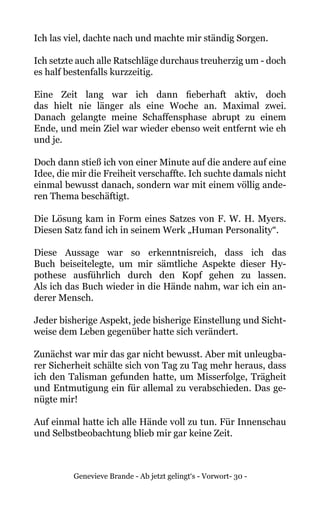 Genevieve Brande - Ab jetzt gelingt‘s - Vorwort- 30 -
Ich las viel, dachte nach und machte mir ständig Sorgen.
Ich setzte auch alle Ratschläge durchaus treuherzig um - doch
es half bestenfalls kurzzeitig.
Eine Zeit lang war ich dann fieberhaft aktiv, doch
das hielt nie länger als eine Woche an. Maximal zwei.
Danach gelangte meine Schaffensphase abrupt zu einem
Ende, und mein Ziel war wieder ebenso weit entfernt wie eh
und je.
Doch dann stieß ich von einer Minute auf die andere auf eine
Idee, die mir die Freiheit verschaffte. Ich suchte damals nicht
einmal bewusst danach, sondern war mit einem völlig ande-
ren Thema beschäftigt.
Die Lösung kam in Form eines Satzes von F. W. H. Myers.
Diesen Satz fand ich in seinem Werk „Human Personality“.
Diese Aussage war so erkenntnisreich, dass ich das
Buch beiseitelegte, um mir sämtliche Aspekte dieser Hy-
pothese ausführlich durch den Kopf gehen zu lassen.
Als ich das Buch wieder in die Hände nahm, war ich ein an-
derer Mensch.
Jeder bisherige Aspekt, jede bisherige Einstellung und Sicht-
weise dem Leben gegenüber hatte sich verändert.
Zunächst war mir das gar nicht bewusst. Aber mit unleugba-
rer Sicherheit schälte sich von Tag zu Tag mehr heraus, dass
ich den Talisman gefunden hatte, um Misserfolge, Trägheit
und Entmutigung ein für allemal zu verabschieden. Das ge-
nügte mir!
Auf einmal hatte ich alle Hände voll zu tun. Für Innenschau
und Selbstbeobachtung blieb mir gar keine Zeit.
 