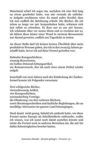 Genevieve Brande - Ab jetzt gelingt‘s - Vorwort- 31 -
Manchmal schief ich sogar ein, nachdem ich eine Zeit lang
an etwas gearbeitet hatte, was mir vormals als unlösba-
re Aufgabe erschienen wäre. Es stand außer Zweifel, dass
ich nun endlich die Belohnung erhielt: Die Bücher, die ich
schon so lange vor mir hergeschoben hatte, schienen sich
fast selbst zu schreiben. Es floss nur so aus mir heraus.
Ich schäumte über vor neuen Ideen und es erschien mir so,
als hätten diese hinter einer Wand in meinem Bewusstsein
nur darauf gewartet, endlich ans Tageslicht zu treten.
An dieser Stelle darf ich keinen kurzen Überblick über mein
produktives Pensum geben, das ich in den zwanzig Jahren ge-
schafft hatte, bevor ich auf diese Formel gestoßen war:
Siebzehn Kurzgeschichten,
zwanzig Rezessionen,
ein halbes Dutzend Zeitungsartikel,
ein Romanversuch, den ich nach etwa einem Drittel wieder
aufgab.
Innerhalb von zwei Jahren nach der Entdeckung der Zauber-
formel konnte ich Folgendes vorweisen:
Drei erfolgreiche Bücher,
vierundzwanzig Artikel,
vier Kurzgeschichten,
zweiundsiebzig Vorträge,
die Gliederung von drei weiteren Büchern,
sowie Beratungsschreiben und fachliche Begleitungen, die an
unzählige Adressaten im ganzen Land hinausgingen.
Doch damit nicht genug. Sobald ich entdeckt hatte, wie diese
Formel meine Energie als Schriftstellerin entfesselte, wollte
ich wissen, was ich sonst noch damit anstellen könnte und
setzte die Formel auch in anderen Bereichen ein, die mir bis
dahin Schwierigkeiten bereitet hatten.
 