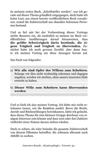 Genevieve Brande - Ab jetzt gelingt‘s - Vorwort- 33 -
In meinem ersten Buch, „Schriftsteller werden“, war ich ge-
rade auf dieses Thema gründlich eingegangen, doch hatte ich
keine Lust, aus einem bereits veröffentlichten Buch vorzule-
sen, zumal die Zuhörerschaft aus ohnedies belesenen Perso-
nen bestand.
Und so fiel mir bei der Vorbereitung dieses Vortrags
nichts Besseres ein, als zusätzlich zu meinen im Buch ver-
öffentlichen Ausführungen darauf hinzuweisen, dass
die größte Schwierigkeit darin bestünde, die ei-
gene Trägheit und Feigheit zu überwinden. Zu-
nächst hatte ich noch gewisse Zweifel, aber dann bau-
te ich meinen Vortrag um diese Aussagen herum auf.
Das Fazit war folgendes:
a)	 Wir alle sind Opfer des Willens zum Scheitern.
Solange wir dies nicht rechtzeitig erkennen und dagegen
angehen, werden wir sterben, ohne unsere innersten Ziele
erreicht zu haben.
b) Dieser Wille zum Scheitern kann überwunden
werden.
Und so hielt ich also meinen Vortrag. Ich hätte mir nicht er-
träumen lassen, wie die Reaktion ausfiel. Bevor die Briefe,
Anrufe und Rückmeldungen hereinkamen, hätte ich gedacht,
dass dieses Thema für eine kleinere Gruppe durchaus von ei-
nigem Interesse sein könnte und dass zwei oder drei Zuhörer
vielleicht einen Nutzen daraus ziehen würden.
Doch es schien, als wäre beinahe die gesamte Zuhörerschaft
von diesem Dilemma betroffen. Sie schienen allesamt nach
Abhilfe zu suchen.
 