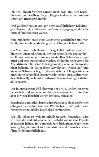 Genevieve Brande - Ab jetzt gelingt‘s - Vorwort- 34 -
Ich hielt diesen Vortrag danach noch zwei Mal. Die Ergeb-
nisse waren dieselben. Es gab Fragen und es kamen weitere
Bitten um Interviews herein.
Drei Zuhörer hatten erst gar nicht ausführlichere Erklärun-
gen abgewartet, sondern waren davon ausgegangen, dass die
Formel funktionieren würde.
Eine Zuhörerin hatte eine Geschichte geschrieben und ver-
kauft, die sie schon jahrelang vor sich hergeschoben hatte.
Ein Mann war nach Hause zurückgekehrt und hatte ganz ru-
hig einen Zustand beendet, der ihn schon lange geplagt hat-
te: Er war von seiner temperamentvollen Schwester ausge-
nutzt und herumgeschubst worden. Früher hatte er gerne die
Abendstunden für seine Arbeit genutzt, was seiner Schwester
nicht behagte. Er nahm diese Gewohnheit wieder auf, und
als seine Schwester begriff, dass er sich nicht länger wie eine
Marionette behandeln lassen würde, schien sie aus ihrer ver-
drießlichen Hypochondrie aufzuwachen, und war glücklicher
als je zuvor!
Der interessanteste Fall aber war der dritte. Leider war er zu
persönlich und zu lange, um hier wiedergegeben zu werden,
aber in vieler Hinsicht war er der beste von allen.
Es gab also zumindest bereits drei Personen, die diese Formel
erfolgreich umsetzen konnten. Wie auch ich, hatte jede dieser
Personen erstaunliche Ergebnisse vorzuweisen.
Wir alle leben so weit unterhalb unseres Potenzials, dass
wir beinahe verklärt erscheinen, sobald wir unsere Fesseln
abgestreift haben. Im Vergleich zum bisherigen zögerlichen
Vorangetappse nimmt sich ein erfülltes und normales Leben
förmlich übernatürlich aus.
 