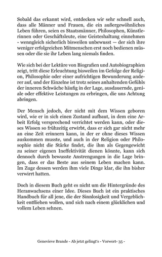 Genevieve Brande - Ab jetzt gelingt‘s - Vorwort- 35 -
Sobald das erkannt wird, entdecken wir sehr schnell auch,
dass alle Männer und Frauen, die ein außergewöhnliches
Leben führen, seien es Staatsmänner, Philosophen, Künstle-
rinnen oder Geschäftsleute, eine Geisteshaltung einnehmen
- wenngleich sicherlich bisweilen unbewusst — der sich ihre
weniger erfolgreichen Mitmenschen erst noch bedienen müs-
sen oder die sie ihr Leben lang niemals finden.
Wie sich bei der Lektüre von Biografien und Autobiographien
zeigt, tritt diese Erleuchtung bisweilen im Gefolge der Religi-
on, Philosophie oder einer aufrichtigen Bewunderung ande-
rer auf, und der Einzelne ist trotz seines anhaltenden Gefühls
der inneren Schwäche häufig in der Lage, ausdauernde, geni-
ale oder effektive Leistungen zu erbringen, die uns Achtung
abringen.
Der Mensch jedoch, der nicht mit dem Wissen geboren
wird, wie er in sich einen Zustand aufbaut, in dem eine Ar-
beit Erfolg versprechend verrichtet werden kann, oder die-
ses Wissen so frühzeitig erwirbt, dass er sich gar nicht mehr
an eine Zeit erinnern kann, in der er ohne dieses Wissen
auskommen musste, und auch in der Religion oder Philo-
sophie nicht die Stärke findet, die ihm als Gegengewicht
zu seiner eigenen Ineffektivität dienen könnte, kann sich
dennoch durch bewusste Anstrengungen in die Lage brin-
gen, dass er das Beste aus seinem Leben machen kann.
Im Zuge dessen werden ihm viele Dinge klar, die ihn bisher
verwirrt hatten.
Doch in diesem Buch geht es nicht um die Hintergründe des
Heranwachsens einer Idee. Dieses Buch ist ein praktisches
Handbuch für all jene, die der Sinnlosigkeit und Vergeblich-
keit entfliehen wollen, und sich nach einem glücklichen und
vollem Leben sehnen.
 