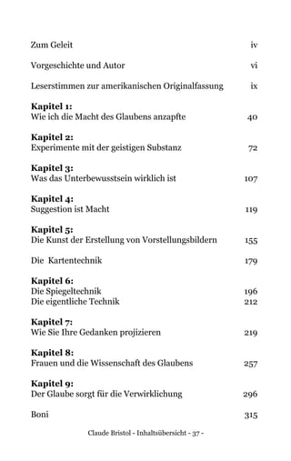 Claude Bristol - Inhaltsübersicht - 37 -
Zum Geleit	 iv
Vorgeschichte und Autor	 vi
	
Leserstimmen zur amerikanischen Originalfassung 	 ix
Kapitel 1:
Wie ich die Macht des Glaubens anzapfte 	 40
Kapitel 2:
Experimente mit der geistigen Substanz 	 72
Kapitel 3:
Was das Unterbewusstsein wirklich ist 	 107
Kapitel 4:
Suggestion ist Macht 	 119
Kapitel 5:
Die Kunst der Erstellung von Vorstellungsbildern 	 155
Die Kartentechnik	 179
Kapitel 6:
Die Spiegeltechnik 	 196
Die eigentliche Technik	 212
Kapitel 7:
Wie Sie Ihre Gedanken projizieren 	 219
Kapitel 8:
Frauen und die Wissenschaft des Glaubens 	 257
Kapitel 9:
Der Glaube sorgt für die Verwirklichung 	 296
Boni	315
 