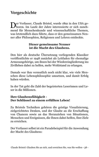 Claude Bristol: Glauben Sie an sich, und erreichen Sie, was Sie wollen - 38 -
Vorgeschichte
Der Verfasser, Claude Bristol, wurde 1891 in den USA ge-
boren. Im Laufe der Jahre interessierte er sich zuneh-
mend für Menschenkunde und wissenschaftliche Themen,
was letztendlich dazu führte, dass er den gemeinsamen Nen-
ner aller Philosophien, Religionen und Lehren entdeckte.
Dieser gemeinsame Nenner
ist die Macht des Glaubens.
Den hier als deutsche Übersetzung vorliegenden Klassiker
veröffentlichte er 1948 zunächst als Leitfaden für ehemalige
Armeeangehörige, um ihnen bei der Wiedereingliederung ins
Zivilleben dabei zu helfen, mehr Wohlstand zu erlangen.
Damals war ihm vermutlich noch nicht klar, wie viele Men-
schen diese Lebensphilosophie umsetzen, und damit Erfolg
haben würden.
In der Tat geht die Zahl der begeisterten Leserinnen und Le-
ser in die Millionen.
Ihre Glaubensfähigkeit -
Der Schlüssel zu einem erfüllten Leben!
Zu Bristols Techniken gehören die geistige Visualisierung,
zielgerichtetes Denken, und der Glaube an die Erschaffung
von Chancen sowie an das Heranziehen von Situationen,
Menschen und Ereignissen, die Ihnen dabei helfen, Ihre Ziele
zu erreichen.
Der Verfasser selbst ist ein Paradebeispiel für die Anwendung
der Macht des Glaubens:
 