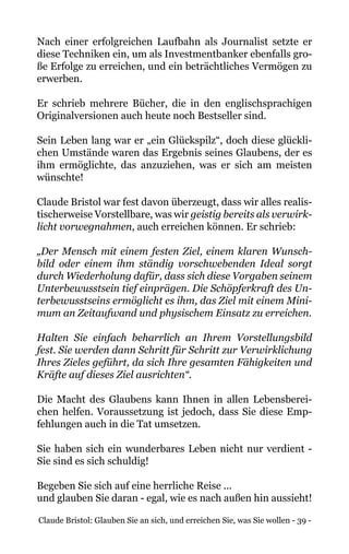 Claude Bristol: Glauben Sie an sich, und erreichen Sie, was Sie wollen - 39 -
Nach einer erfolgreichen Laufbahn als Journalist setzte er
diese Techniken ein, um als Investmentbanker ebenfalls gro-
ße Erfolge zu erreichen, und ein beträchtliches Vermögen zu
erwerben.
Er schrieb mehrere Bücher, die in den englischsprachigen
Originalversionen auch heute noch Bestseller sind.
Sein Leben lang war er „ein Glückspilz“, doch diese glückli-
chen Umstände waren das Ergebnis seines Glaubens, der es
ihm ermöglichte, das anzuziehen, was er sich am meisten
wünschte!
Claude Bristol war fest davon überzeugt, dass wir alles realis-
tischerweise Vorstellbare, was wir geistig bereits als verwirk-
licht vorwegnahmen, auch erreichen können. Er schrieb:
„Der Mensch mit einem festen Ziel, einem klaren Wunsch-
bild oder einem ihm ständig vorschwebenden Ideal sorgt
durch Wiederholung dafür, dass sich diese Vorgaben seinem
Unterbewusstsein tief einprägen. Die Schöpferkraft des Un-
terbewusstseins ermöglicht es ihm, das Ziel mit einem Mini-
mum an Zeitaufwand und physischem Einsatz zu erreichen.
Halten Sie einfach beharrlich an Ihrem Vorstellungsbild
fest. Sie werden dann Schritt für Schritt zur Verwirklichung
Ihres Zieles geführt, da sich Ihre gesamten Fähigkeiten und
Kräfte auf dieses Ziel ausrichten“.
Die Macht des Glaubens kann Ihnen in allen Lebensberei-
chen helfen. Voraussetzung ist jedoch, dass Sie diese Emp-
fehlungen auch in die Tat umsetzen.
Sie haben sich ein wunderbares Leben nicht nur verdient -
Sie sind es sich schuldig!
Begeben Sie sich auf eine herrliche Reise ...
und glauben Sie daran - egal, wie es nach außen hin aussieht!
 